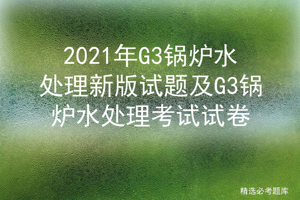 锅炉水处理g3题库及答案,g3锅炉水处理模拟考试题