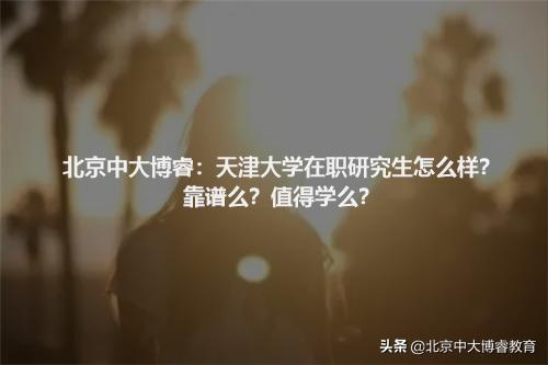 北京中大博睿:天津大学在职研究生怎么样?靠谱么?值得学么?