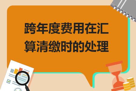 跨年度费用在汇算清缴时的处理,跨年度费用汇算清缴如何填报