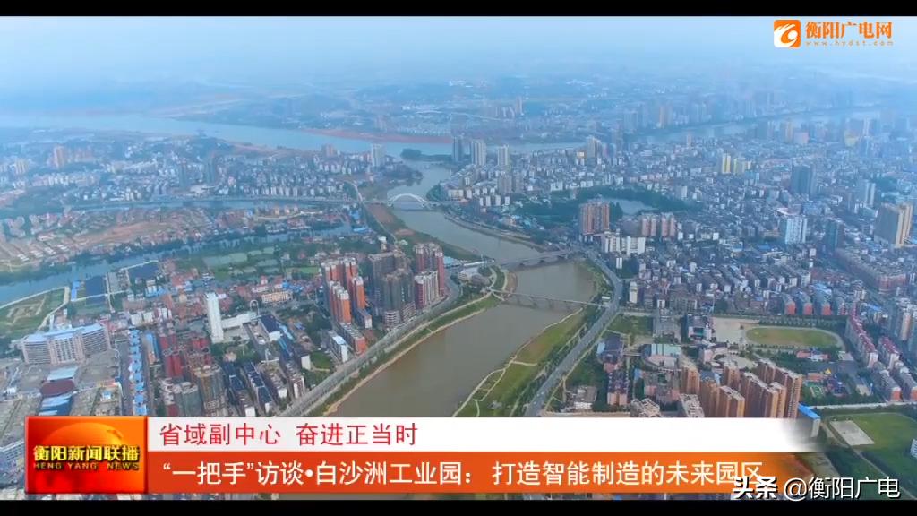 省域副中心奋进正当时“一把手”访谈衡阳市白沙洲工业园：打造智能制造的未来园区