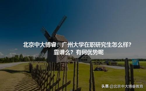 北京中大博睿：广州大学在职研究生怎么样？靠谱么？有何优势呢