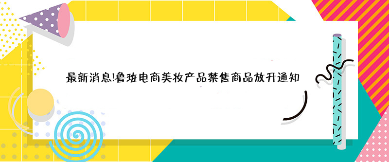 最新消息！鲁班电商美妆产品禁售商品放开通知